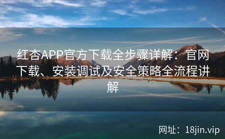 红杏APP官方下载全步骤详解：官网下载、安装调试及安全策略全流程讲解