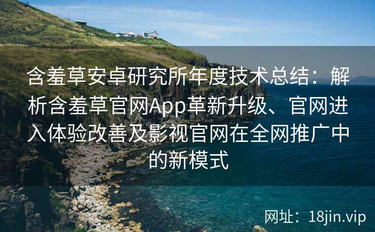 含羞草安卓研究所年度技术总结：解析含羞草官网App革新升级、官网进入体验改善及影视官网在全网推广中的新模式