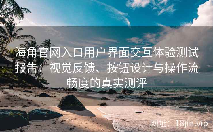 海角官网入口用户界面交互体验测试报告：视觉反馈、按钮设计与操作流畅度的真实测评