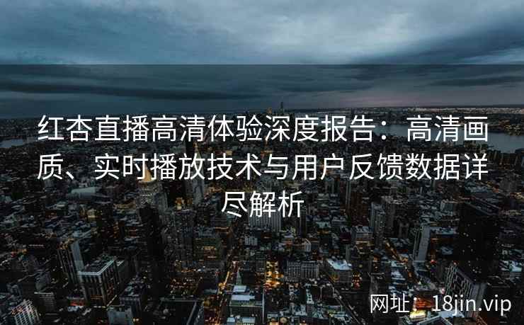 红杏直播高清体验深度报告：高清画质、实时播放技术与用户反馈数据详尽解析