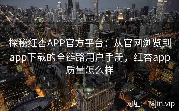探秘红杏APP官方平台：从官网浏览到app下载的全链路用户手册，红杏app质量怎么样