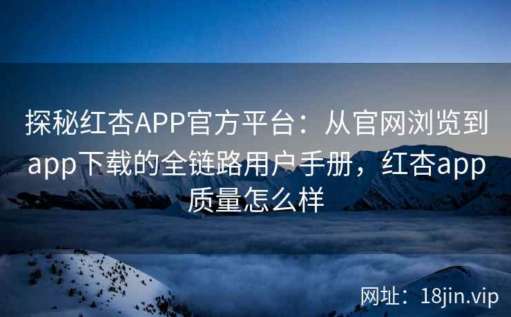 探秘红杏APP官方平台：从官网浏览到app下载的全链路用户手册，红杏app质量怎么样
