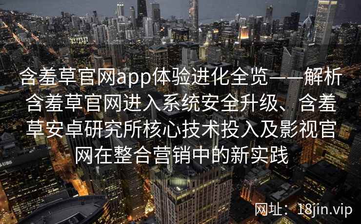 含羞草官网app体验进化全览——解析含羞草官网进入系统安全升级、含羞草安卓研究所核心技术投入及影视官网在整合营销中的新实践