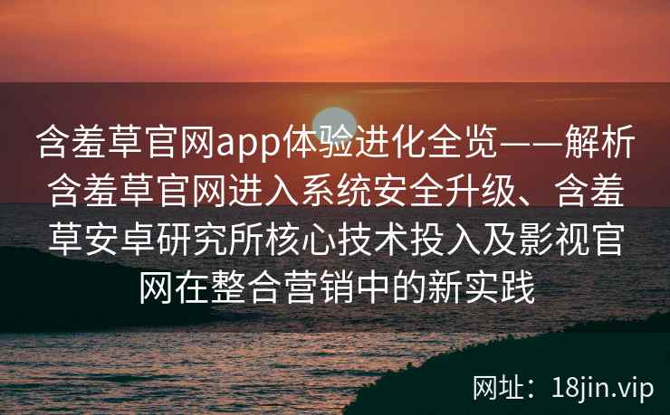 含羞草官网app体验进化全览——解析含羞草官网进入系统安全升级、含羞草安卓研究所核心技术投入及影视官网在整合营销中的新实践