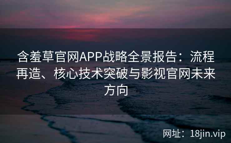 含羞草官网APP战略全景报告：流程再造、核心技术突破与影视官网未来方向