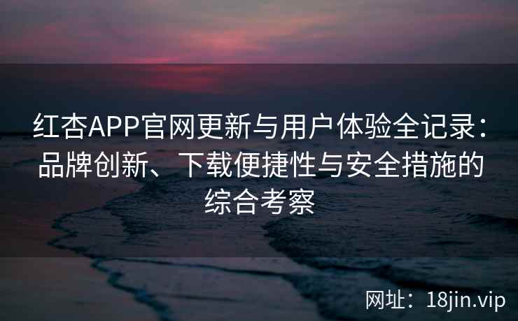 红杏APP官网更新与用户体验全记录：品牌创新、下载便捷性与安全措施的综合考察