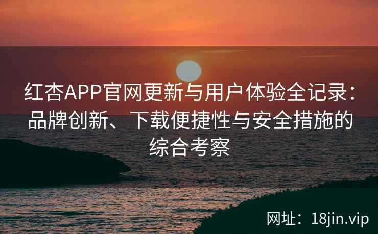 红杏APP官网更新与用户体验全记录：品牌创新、下载便捷性与安全措施的综合考察
