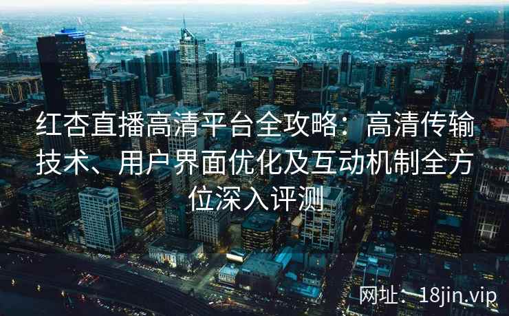 红杏直播高清平台全攻略：高清传输技术、用户界面优化及互动机制全方位深入评测