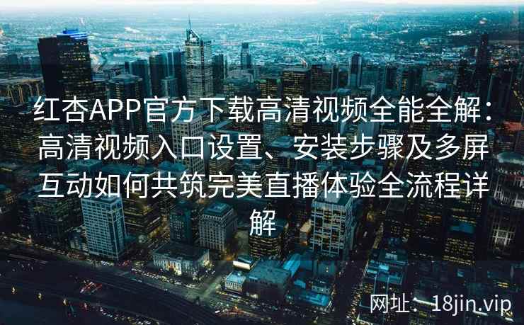红杏APP官方下载高清视频全能全解：高清视频入口设置、安装步骤及多屏互动如何共筑完美直播体验全流程详解
