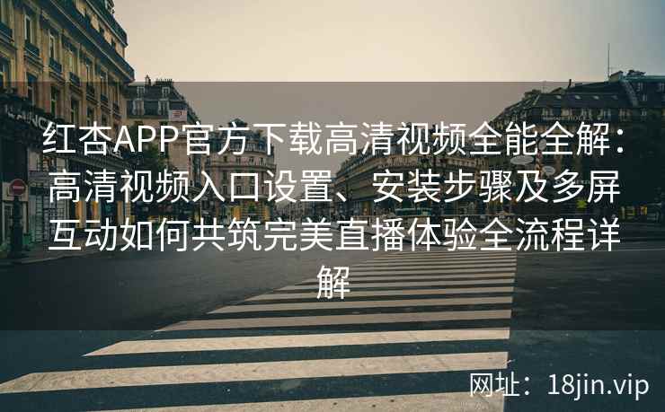 红杏APP官方下载高清视频全能全解：高清视频入口设置、安装步骤及多屏互动如何共筑完美直播体验全流程详解