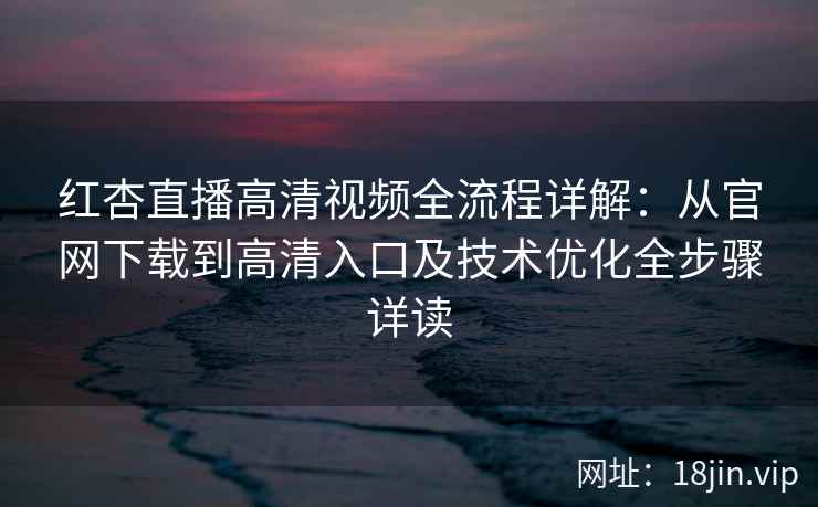 红杏直播高清视频全流程详解：从官网下载到高清入口及技术优化全步骤详读