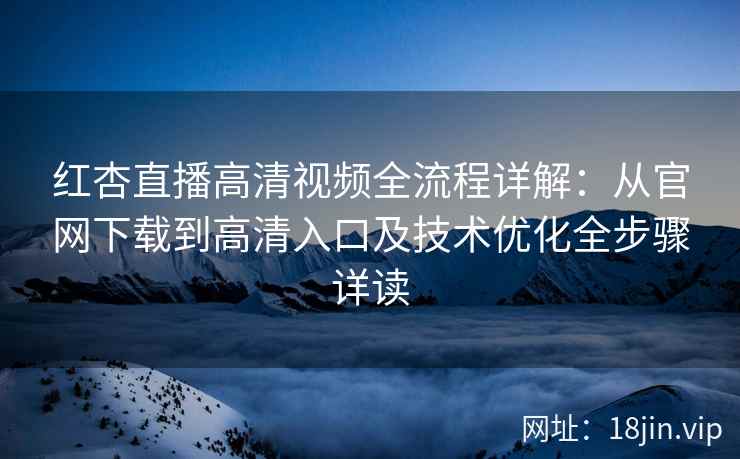 红杏直播高清视频全流程详解：从官网下载到高清入口及技术优化全步骤详读