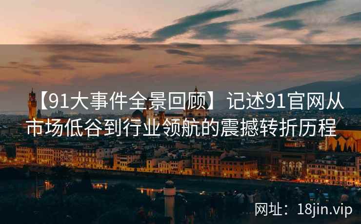 【91大事件全景回顾】记述91官网从市场低谷到行业领航的震撼转折历程