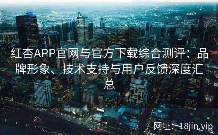 红杏APP官网与官方下载综合测评：品牌形象、技术支持与用户反馈深度汇总