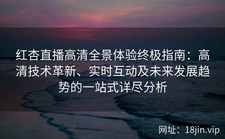 红杏直播高清全景体验终极指南：高清技术革新、实时互动及未来发展趋势的一站式详尽分析
