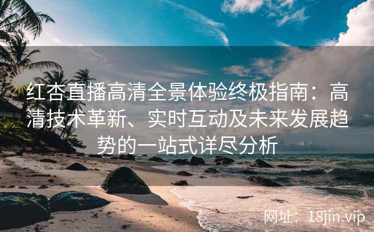红杏直播高清全景体验终极指南：高清技术革新、实时互动及未来发展趋势的一站式详尽分析