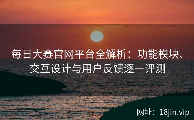 每日大赛官网平台全解析：功能模块、交互设计与用户反馈逐一评测
