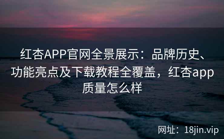 红杏APP官网全景展示：品牌历史、功能亮点及下载教程全覆盖，红杏app质量怎么样