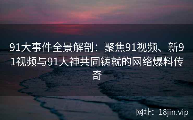 91大事件全景解剖：聚焦91视频、新91视频与91大神共同铸就的网络爆料传奇
