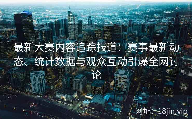 最新大赛内容追踪报道：赛事最新动态、统计数据与观众互动引爆全网讨论