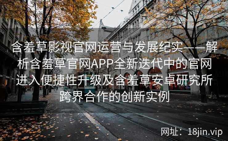 含羞草影视官网运营与发展纪实——解析含羞草官网APP全新迭代中的官网进入便捷性升级及含羞草安卓研究所跨界合作的创新实例