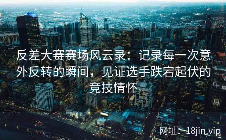 反差大赛赛场风云录：记录每一次意外反转的瞬间，见证选手跌宕起伏的竞技情怀