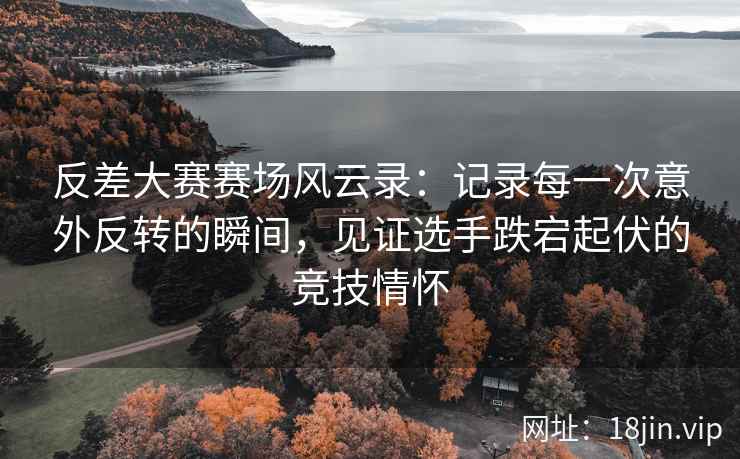 反差大赛赛场风云录：记录每一次意外反转的瞬间，见证选手跌宕起伏的竞技情怀