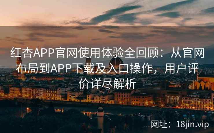 红杏APP官网使用体验全回顾：从官网布局到APP下载及入口操作，用户评价详尽解析