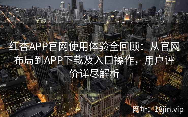 红杏APP官网使用体验全回顾：从官网布局到APP下载及入口操作，用户评价详尽解析