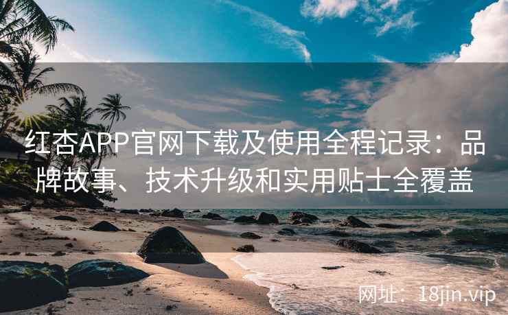 红杏APP官网下载及使用全程记录：品牌故事、技术升级和实用贴士全覆盖