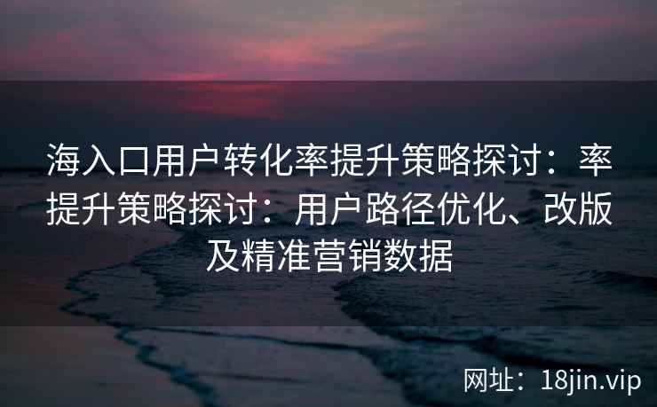 海入口用户转化率提升策略探讨：率提升策略探讨：用户路径优化、改版及精准营销数据