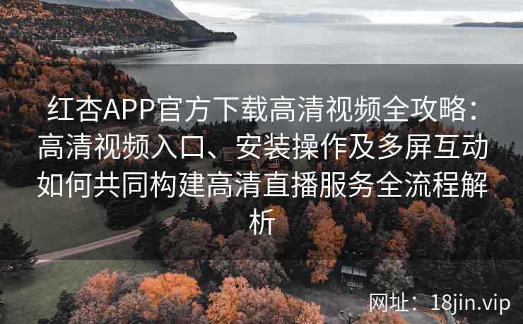 红杏APP官方下载高清视频全攻略：高清视频入口、安装操作及多屏互动如何共同构建高清直播服务全流程解析