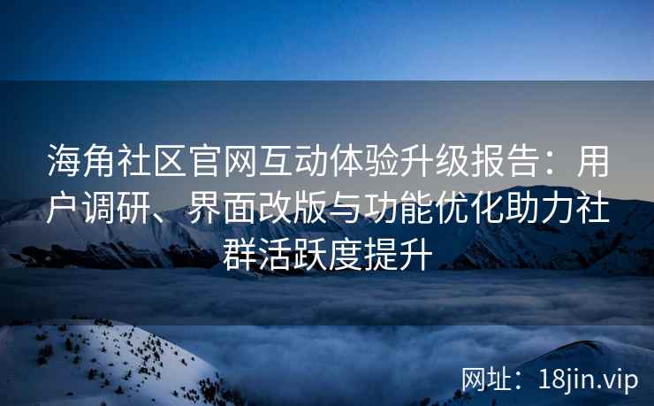 海角社区官网互动体验升级报告：用户调研、界面改版与功能优化助力社群活跃度提升