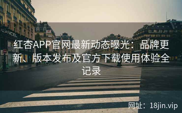 红杏APP官网最新动态曝光：品牌更新、版本发布及官方下载使用体验全记录