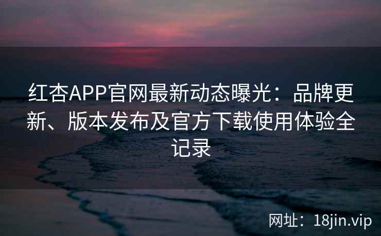 红杏APP官网最新动态曝光：品牌更新、版本发布及官方下载使用体验全记录