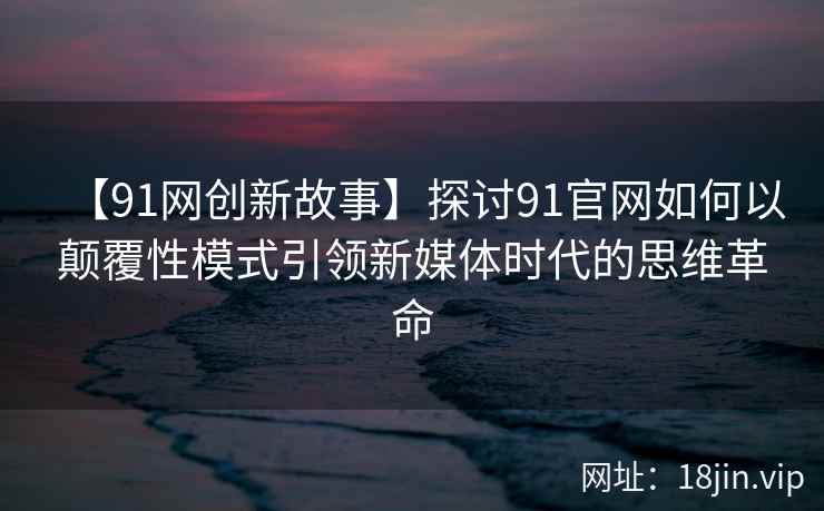 【91网创新故事】探讨91官网如何以颠覆性模式引领新媒体时代的思维革命