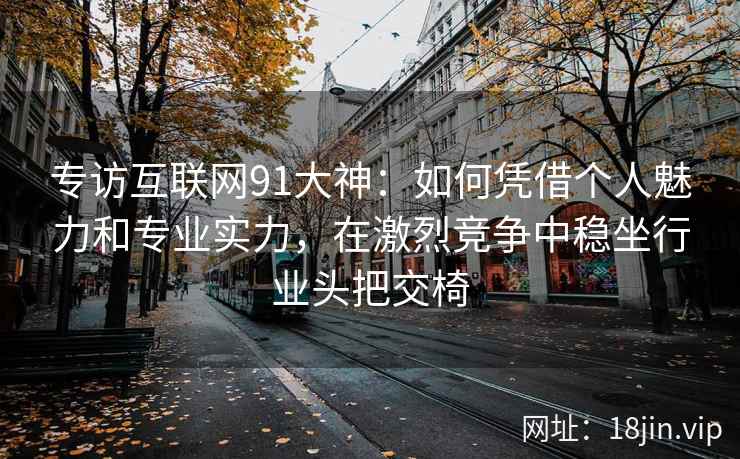 专访互联网91大神：如何凭借个人魅力和专业实力，在激烈竞争中稳坐行业头把交椅