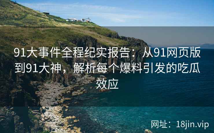 91大事件全程纪实报告：从91网页版到91大神，解析每个爆料引发的吃瓜效应