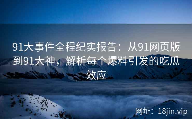 91大事件全程纪实报告：从91网页版到91大神，解析每个爆料引发的吃瓜效应