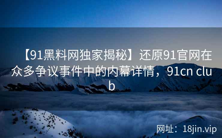 【91黑料网独家揭秘】还原91官网在众多争议事件中的内幕详情，91cn club