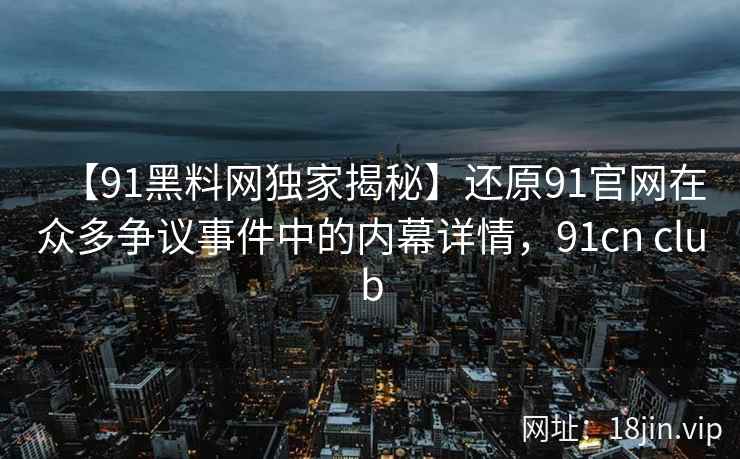 【91黑料网独家揭秘】还原91官网在众多争议事件中的内幕详情，91cn club