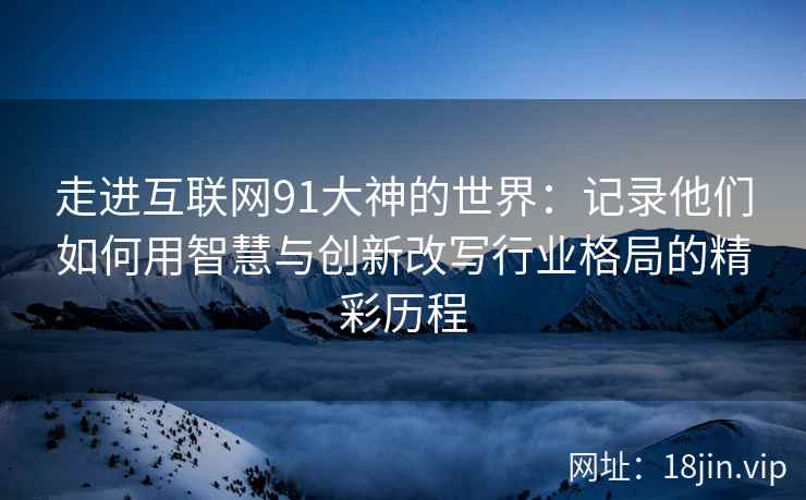走进互联网91大神的世界：记录他们如何用智慧与创新改写行业格局的精彩历程