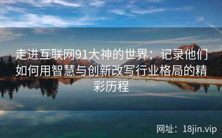 走进互联网91大神的世界：记录他们如何用智慧与创新改写行业格局的精彩历程