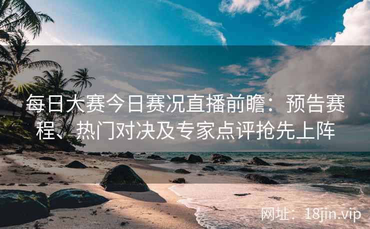 每日大赛今日赛况直播前瞻：预告赛程、热门对决及专家点评抢先上阵