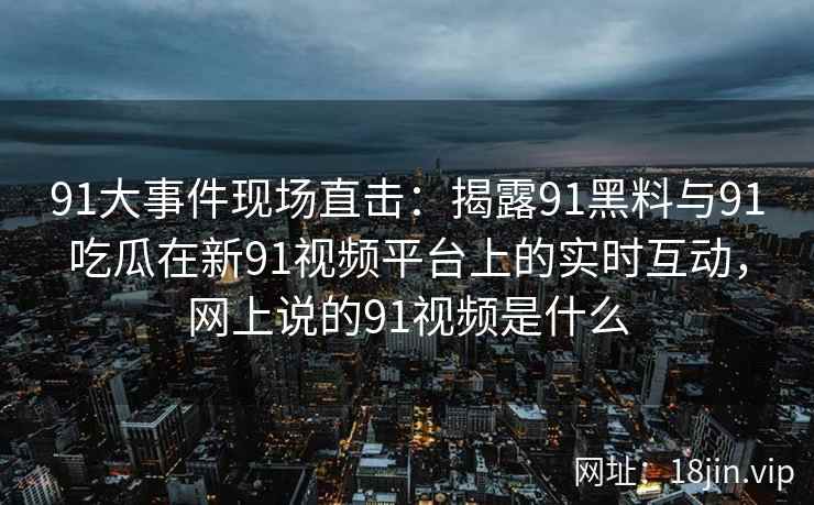 91大事件现场直击：揭露91黑料与91吃瓜在新91视频平台上的实时互动，网上说的91视频是什么