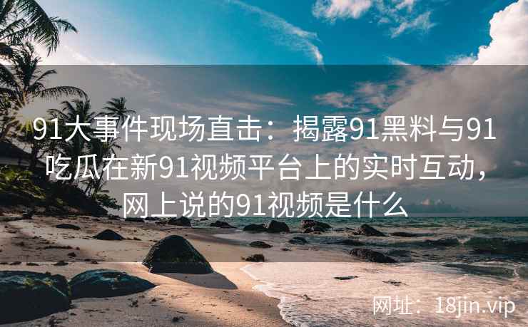 91大事件现场直击：揭露91黑料与91吃瓜在新91视频平台上的实时互动，网上说的91视频是什么