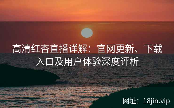 高清红杏直播详解：官网更新、下载入口及用户体验深度评析