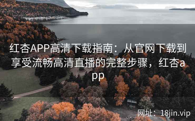 红杏APP高清下载指南：从官网下载到享受流畅高清直播的完整步骤，红杏app