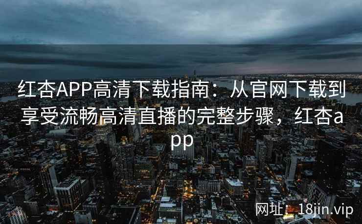 红杏APP高清下载指南：从官网下载到享受流畅高清直播的完整步骤，红杏app