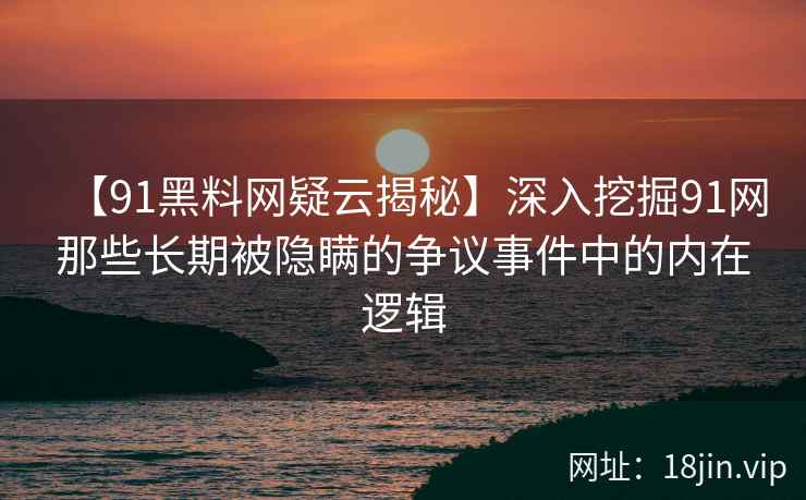 【91黑料网疑云揭秘】深入挖掘91网那些长期被隐瞒的争议事件中的内在逻辑